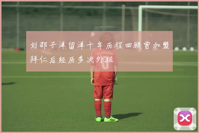 刘邵子洋留洋十年历程回顾曾加盟拜仁后经历多次外租