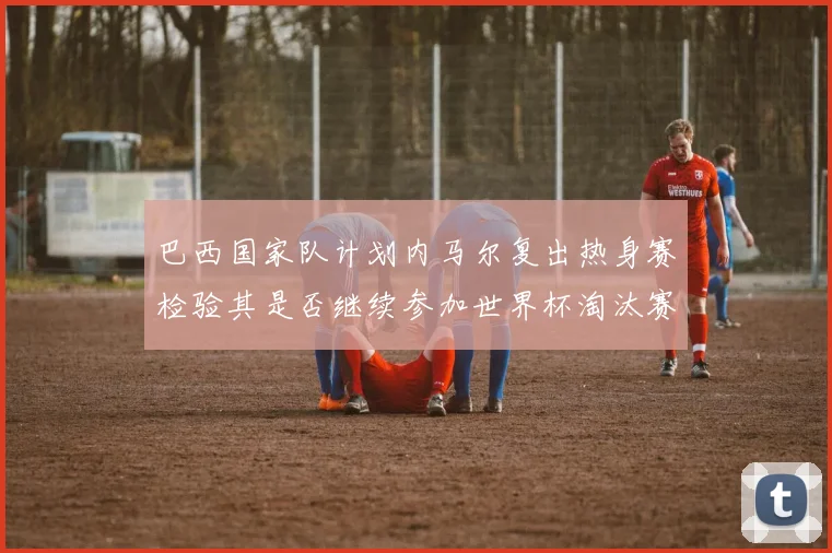 巴西国家队计划内马尔复出热身赛检验其是否继续参加世界杯淘汰赛