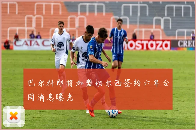 巴尔科即将加盟切尔西签约六年合同消息曝光