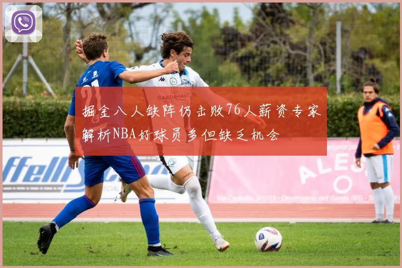 掘金八人缺阵仍击败76人薪资专家解析NBA好球员多但缺乏机会