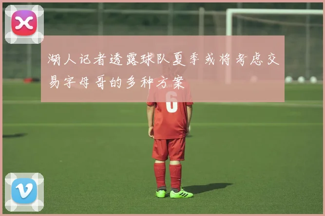 湖人记者透露球队夏季或将考虑交易字母哥的多种方案