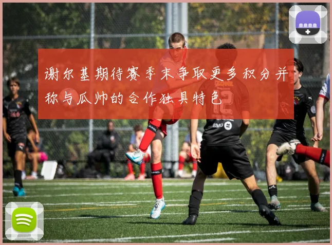 谢尔基期待赛季末争取更多积分并称与瓜帅的合作独具特色