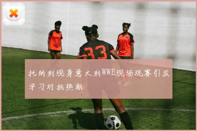 托纳利现身意大利WWE现场观赛引发学习对抗热潮