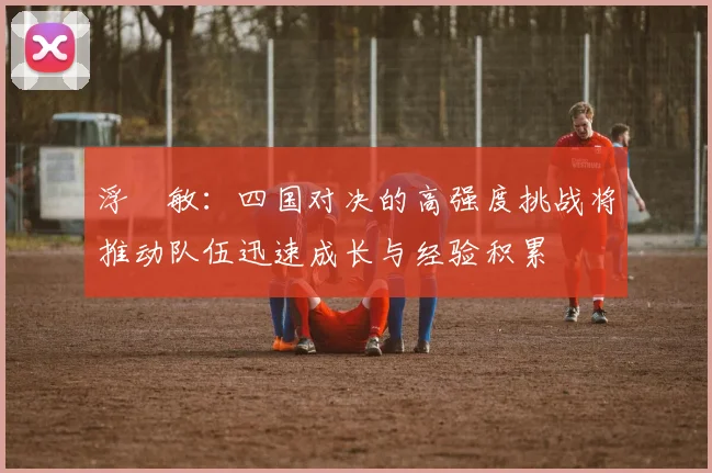浮嶋敏：四国对决的高强度挑战将推动队伍迅速成长与经验积累