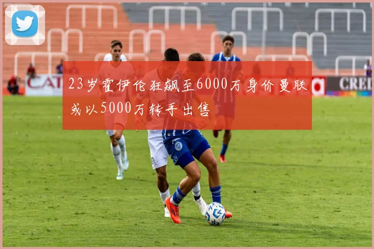23岁霍伊伦狂飙至6000万身价曼联或以5000万转手出售