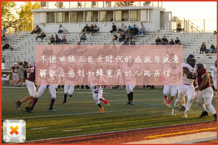 韦德回顾三巨头时代的成就与疲惫解散后感到如释重负的心路历程