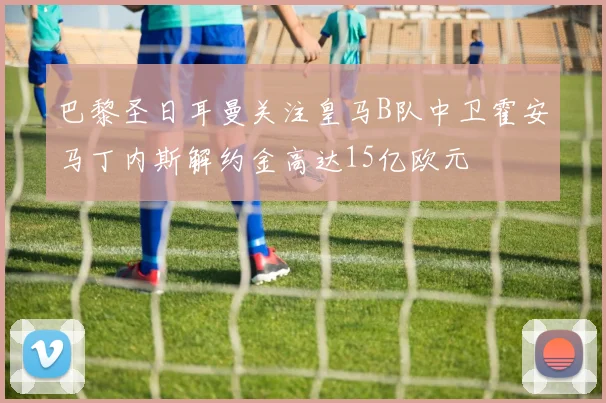 巴黎圣日耳曼关注皇马B队中卫霍安马丁内斯解约金高达15亿欧元