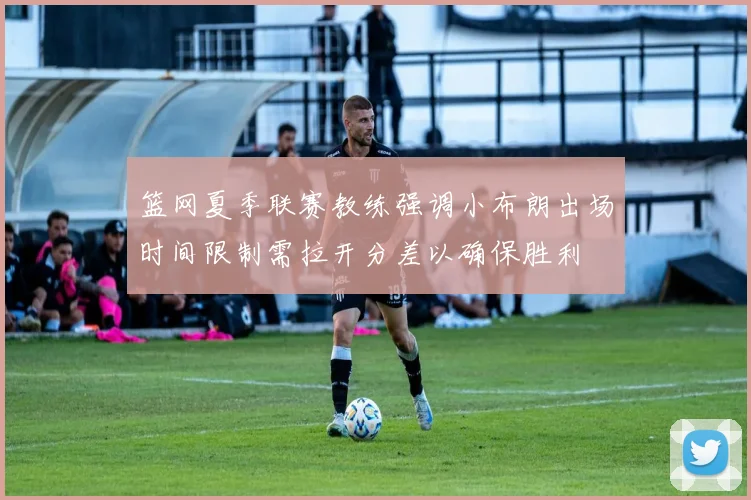 篮网夏季联赛教练强调小布朗出场时间限制需拉开分差以确保胜利