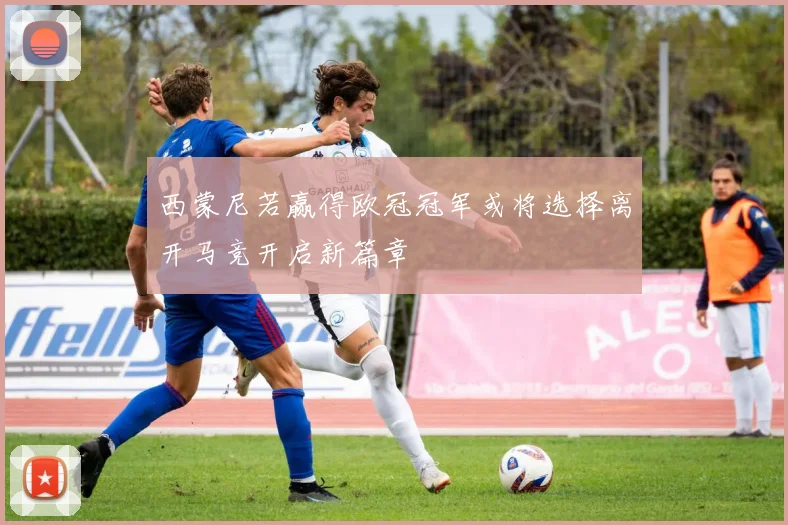 西蒙尼若赢得欧冠冠军或将选择离开马竞开启新篇章