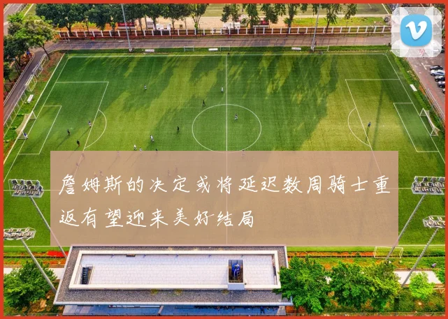 詹姆斯的决定或将延迟数周骑士重返有望迎来美好结局
