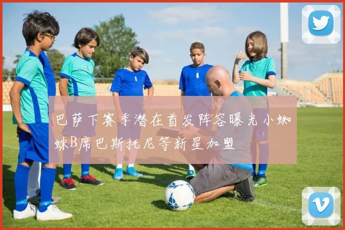 巴萨下赛季潜在首发阵容曝光小蜘蛛B席巴斯托尼等新星加盟