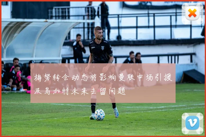 梅努转会动态将影响曼联中场引援及乌加特未来去留问题
