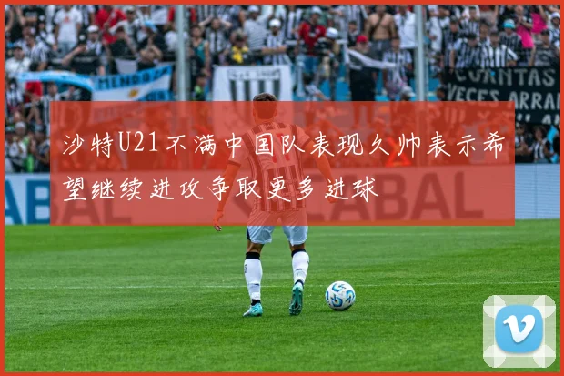 沙特U21不满中国队表现久帅表示希望继续进攻争取更多进球