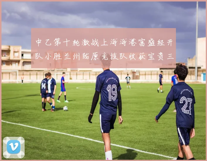 中乙第十轮激战上海海港富盛经开队小胜兰州陇原竞技队收获宝贵三分