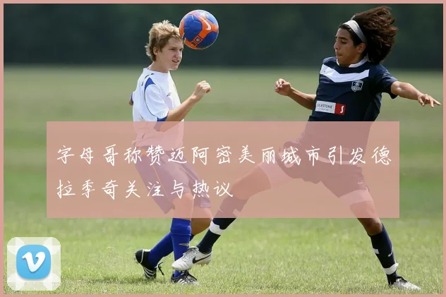 字母哥称赞迈阿密美丽城市引发德拉季奇关注与热议