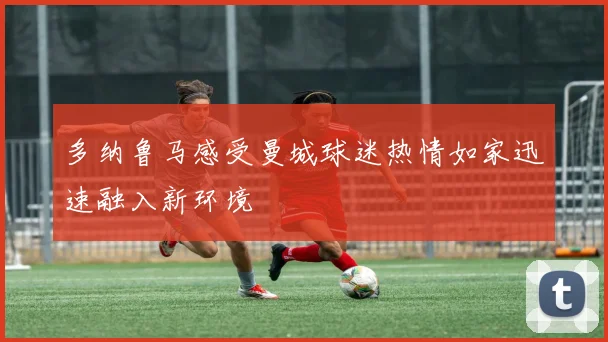 多纳鲁马感受曼城球迷热情如家迅速融入新环境