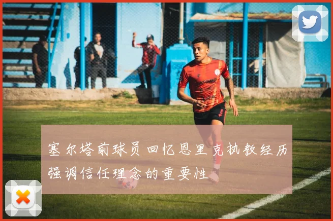 塞尔塔前球员回忆恩里克执教经历强调信任理念的重要性