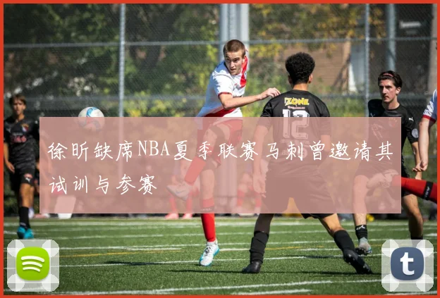 徐昕缺席NBA夏季联赛马刺曾邀请其试训与参赛