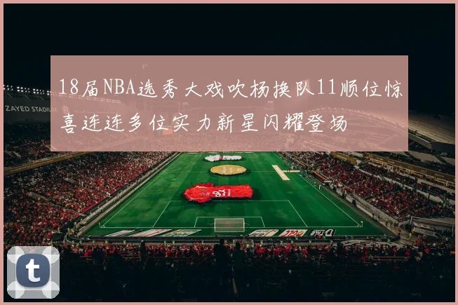 18届NBA选秀大戏吹杨换队11顺位惊喜连连多位实力新星闪耀登场
