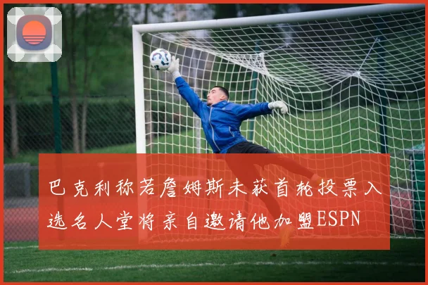 巴克利称若詹姆斯未获首轮投票入选名人堂将亲自邀请他加盟ESPN