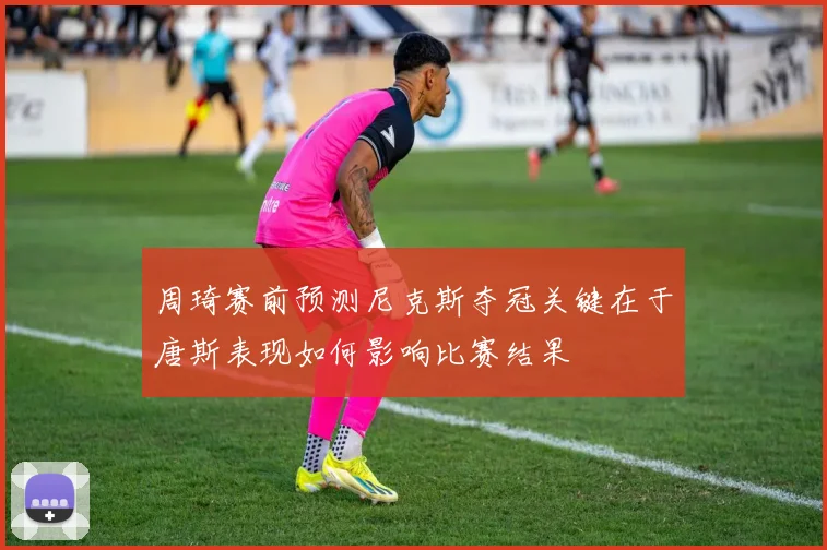 周琦赛前预测尼克斯夺冠关键在于唐斯表现如何影响比赛结果
