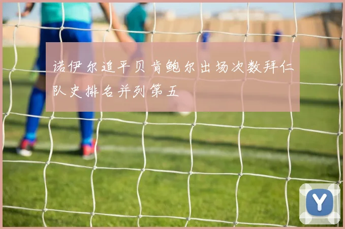 诺伊尔追平贝肯鲍尔出场次数拜仁队史排名并列第五