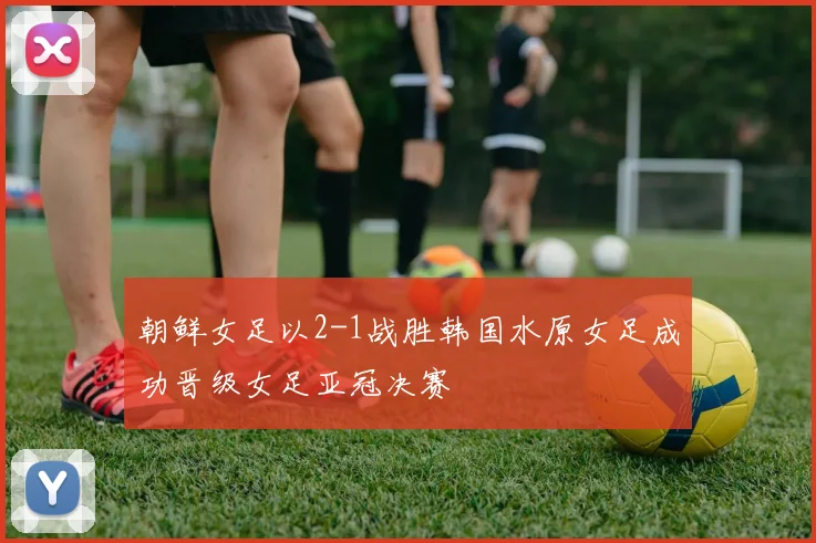 朝鲜女足以2-1战胜韩国水原女足成功晋级女足亚冠决赛